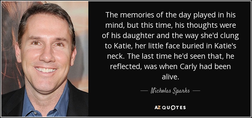 The memories of the day played in his mind, but this time, his thoughts were of his daughter and the way she'd clung to Katie, her little face buried in Katie's neck. The last time he'd seen that, he reflected, was when Carly had been alive. - Nicholas Sparks