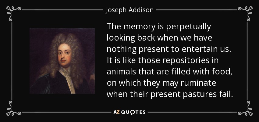 The memory is perpetually looking back when we have nothing present to entertain us. It is like those repositories in animals that are filled with food, on which they may ruminate when their present pastures fail. - Joseph Addison