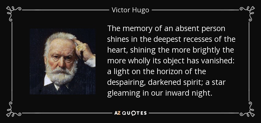 The memory of an absent person shines in the deepest recesses of the heart, shining the more brightly the more wholly its object has vanished: a light on the horizon of the despairing, darkened spirit; a star gleaming in our inward night. - Victor Hugo