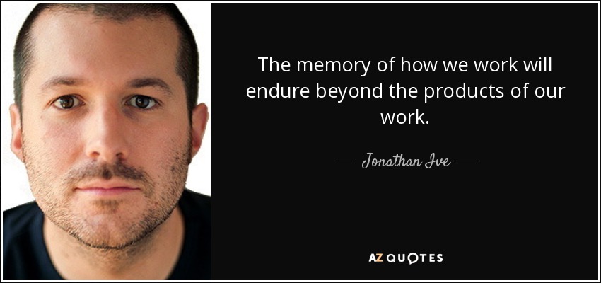 The memory of how we work will endure beyond the products of our work. - Jonathan Ive