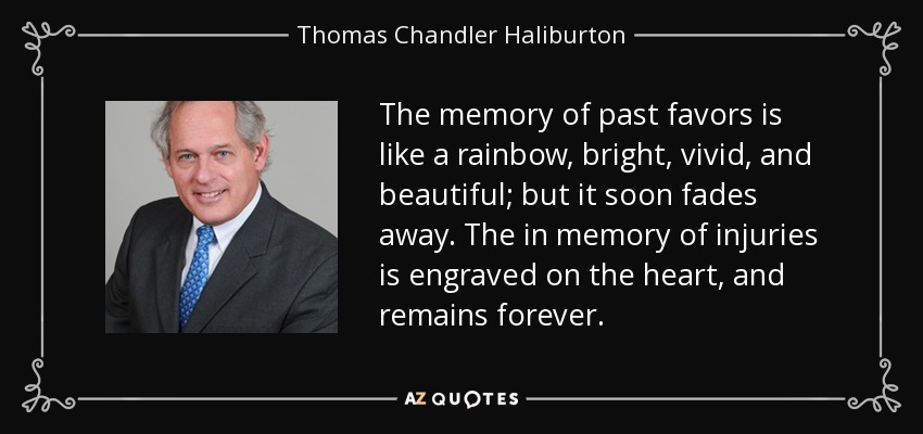 The memory of past favors is like a rainbow, bright, vivid, and beautiful; but it soon fades away. The in memory of injuries is engraved on the heart, and remains forever. - Thomas Chandler Haliburton