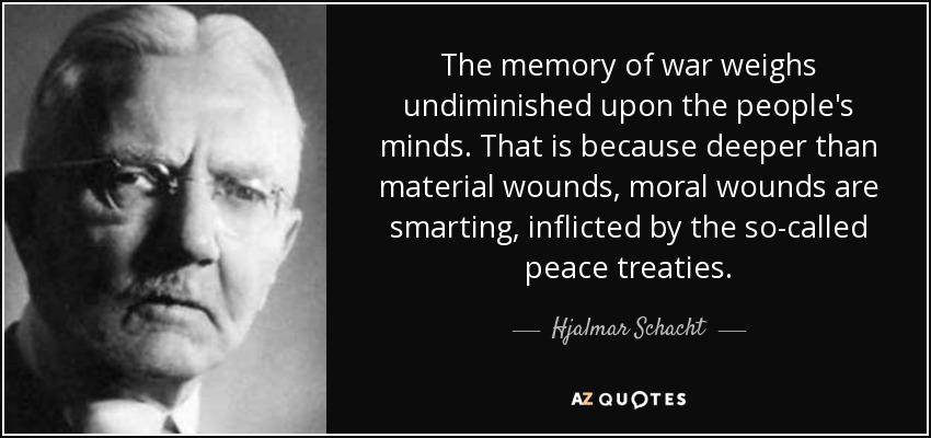 The memory of war weighs undiminished upon the people's minds. That is because deeper than material wounds, moral wounds are smarting, inflicted by the so-called peace treaties. - Hjalmar Schacht