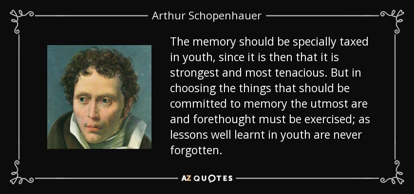 The memory should be specially taxed in youth, since it is then that it is strongest and most tenacious. But in choosing the things that should be committed to memory the utmost are and forethought must be exercised; as lessons well learnt in youth are never forgotten. - Arthur Schopenhauer