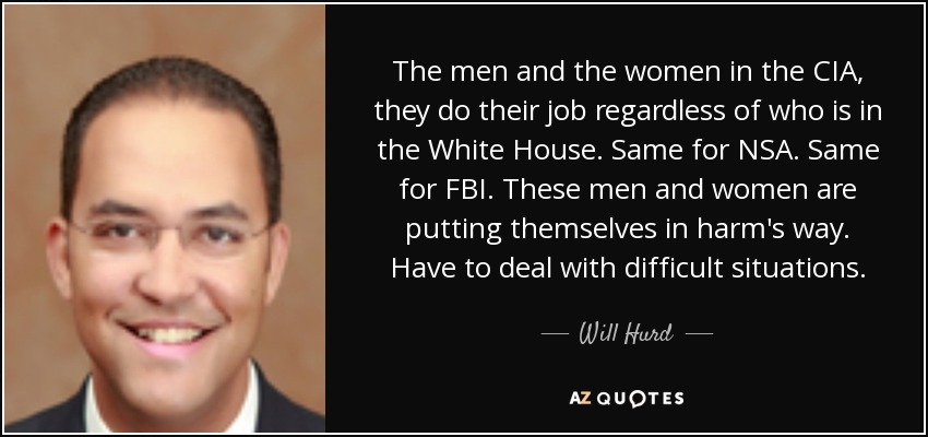The men and the women in the CIA, they do their job regardless of who is in the White House. Same for NSA. Same for FBI. These men and women are putting themselves in harm's way. Have to deal with difficult situations. - Will Hurd