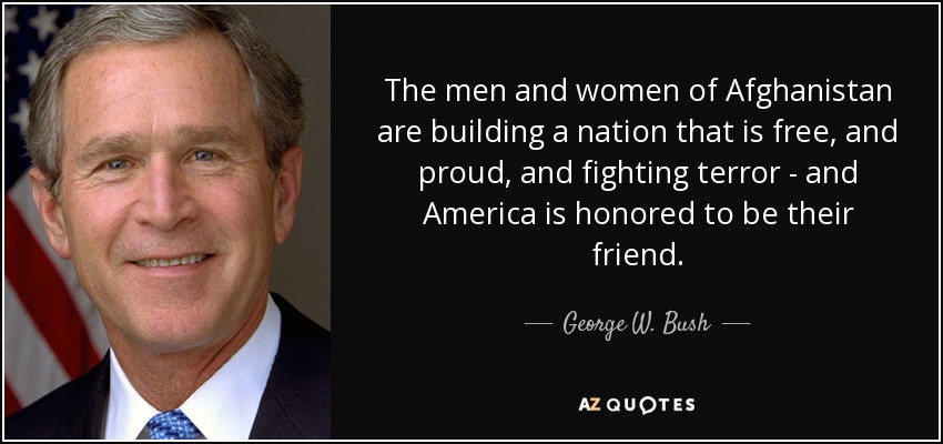 The men and women of Afghanistan are building a nation that is free, and proud, and fighting terror - and America is honored to be their friend. - George W. Bush
