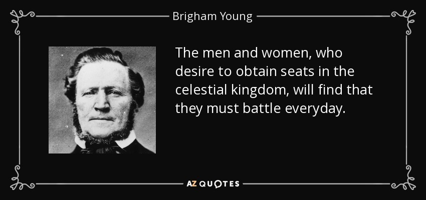 The men and women, who desire to obtain seats in the celestial kingdom, will find that they must battle everyday. - Brigham Young