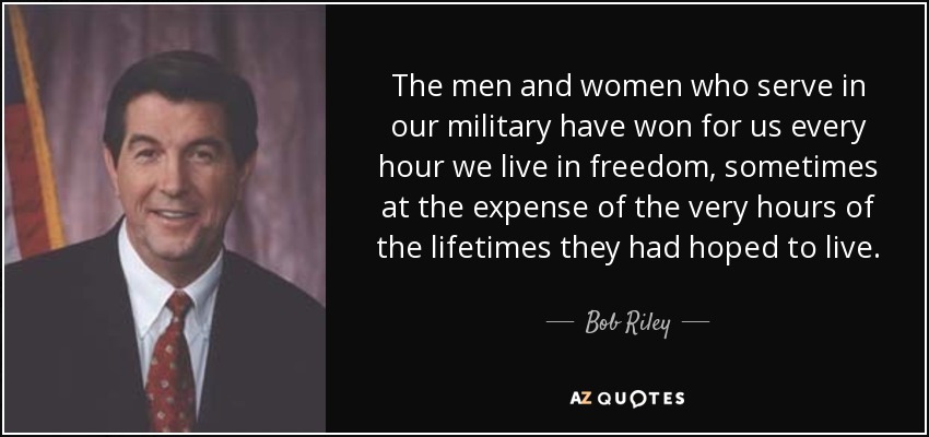 The men and women who serve in our military have won for us every hour we live in freedom, sometimes at the expense of the very hours of the lifetimes they had hoped to live. - Bob Riley