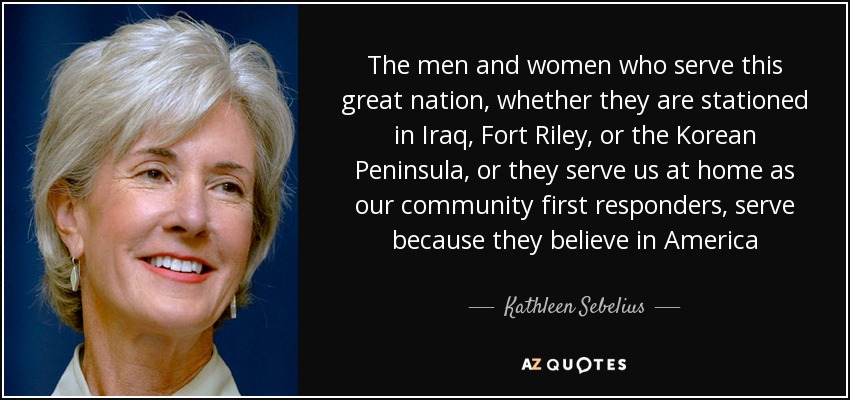 The men and women who serve this great nation, whether they are stationed in Iraq, Fort Riley, or the Korean Peninsula, or they serve us at home as our community first responders, serve because they believe in America - Kathleen Sebelius