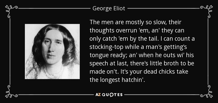 The men are mostly so slow, their thoughts overrun 'em, an' they can only catch 'em by the tail. I can count a stocking-top while a man's getting's tongue ready; an' when he outs wi' his speech at last, there's little broth to be made on't. It's your dead chicks take the longest hatchin'. - George Eliot