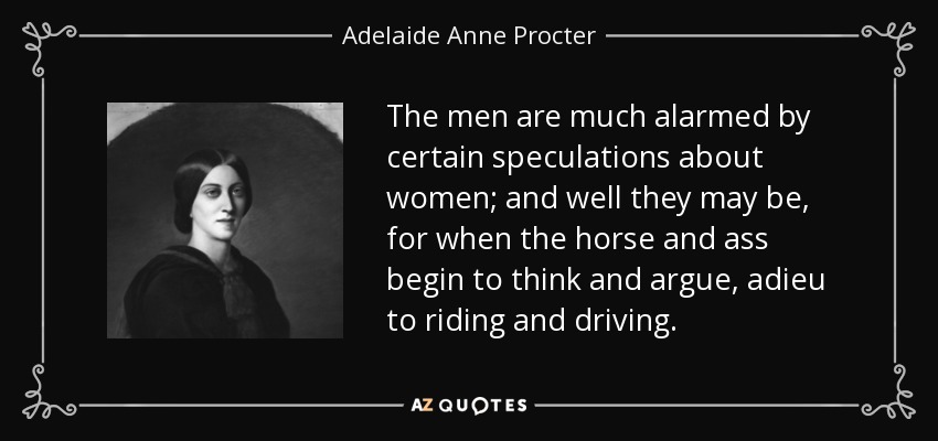 The men are much alarmed by certain speculations about women; and well they may be, for when the horse and ass begin to think and argue, adieu to riding and driving. - Adelaide Anne Procter