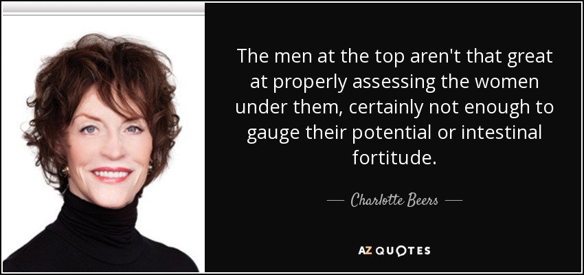 The men at the top aren't that great at properly assessing the women under them, certainly not enough to gauge their potential or intestinal fortitude. - Charlotte Beers