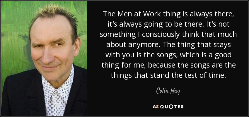 The Men at Work thing is always there, it's always going to be there. It's not something I consciously think that much about anymore. The thing that stays with you is the songs, which is a good thing for me, because the songs are the things that stand the test of time. - Colin Hay