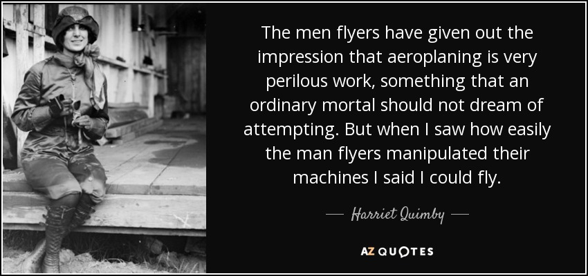The men flyers have given out the impression that aeroplaning is very perilous work, something that an ordinary mortal should not dream of attempting. But when I saw how easily the man flyers manipulated their machines I said I could fly. - Harriet Quimby