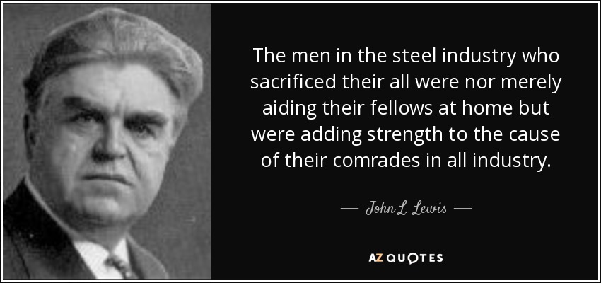 The men in the steel industry who sacrificed their all were nor merely aiding their fellows at home but were adding strength to the cause of their comrades in all industry. - John L. Lewis