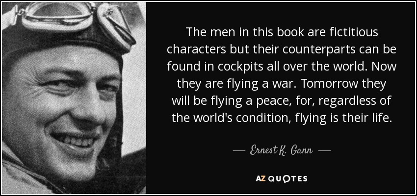 The men in this book are fictitious characters but their counterparts can be found in cockpits all over the world. Now they are flying a war. Tomorrow they will be flying a peace, for, regardless of the world's condition, flying is their life. - Ernest K. Gann