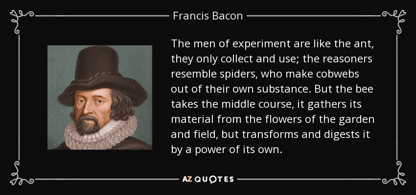 The men of experiment are like the ant, they only collect and use; the reasoners resemble spiders, who make cobwebs out of their own substance. But the bee takes the middle course, it gathers its material from the flowers of the garden and field, but transforms and digests it by a power of its own. - Francis Bacon