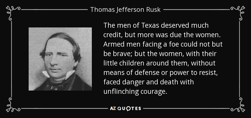 The men of Texas deserved much credit, but more was due the women. Armed men facing a foe could not but be brave; but the women, with their little children around them, without means of defense or power to resist, faced danger and death with unflinching courage. - Thomas Jefferson Rusk