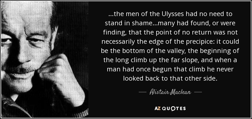 ...the men of the Ulysses had no need to stand in shame...many had found, or were finding, that the point of no return was not necessarily the edge of the precipice: it could be the bottom of the valley, the beginning of the long climb up the far slope, and when a man had once begun that climb he never looked back to that other side. - Alistair Maclean