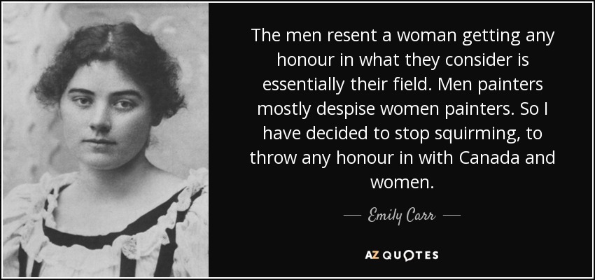 The men resent a woman getting any honour in what they consider is essentially their field. Men painters mostly despise women painters. So I have decided to stop squirming, to throw any honour in with Canada and women. - Emily Carr