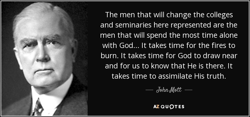The men that will change the colleges and seminaries here represented are the men that will spend the most time alone with God... It takes time for the fires to burn. It takes time for God to draw near and for us to know that He is there. It takes time to assimilate His truth. - John Mott