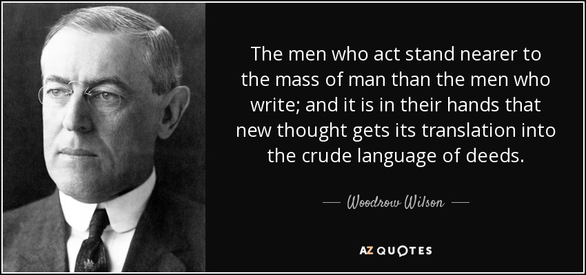 The men who act stand nearer to the mass of man than the men who write; and it is in their hands that new thought gets its translation into the crude language of deeds. - Woodrow Wilson