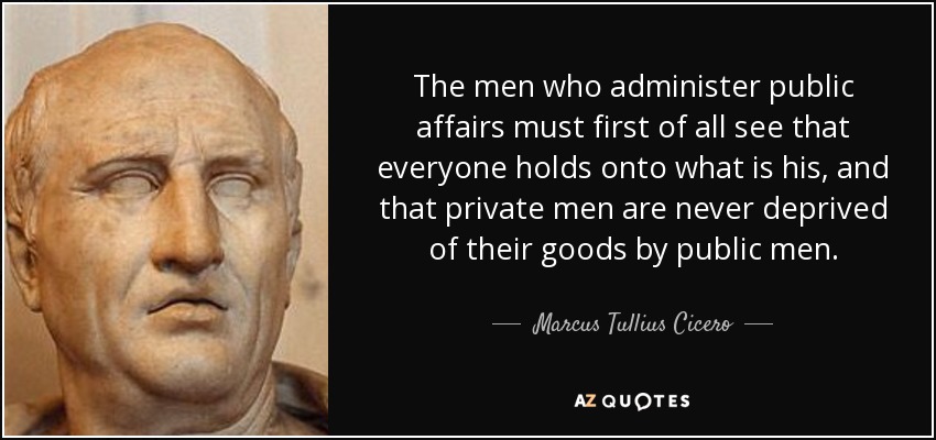 The men who administer public affairs must first of all see that everyone holds onto what is his, and that private men are never deprived of their goods by public men. - Marcus Tullius Cicero