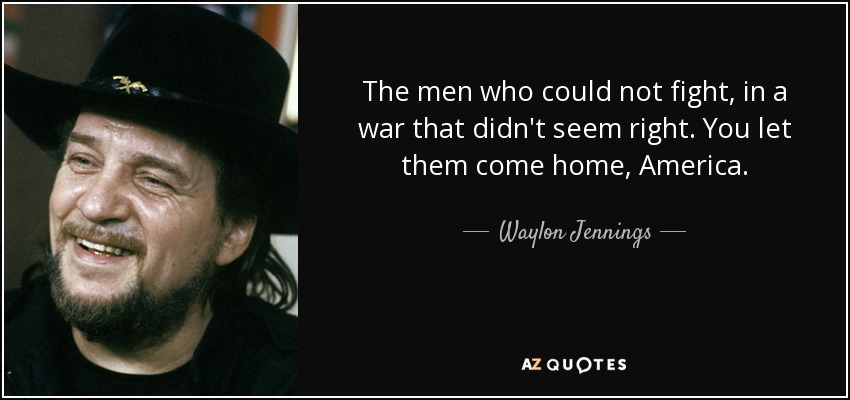 The men who could not fight, in a war that didn't seem right. You let them come home, America. - Waylon Jennings
