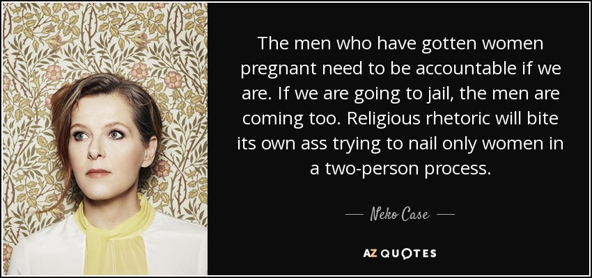 The men who have gotten women pregnant need to be accountable if we are. If we are going to jail, the men are coming too. Religious rhetoric will bite its own ass trying to nail only women in a two-person process. - Neko Case