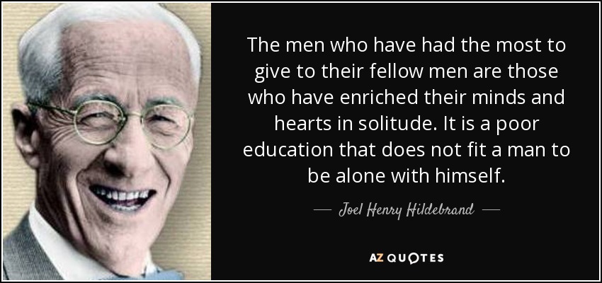 The men who have had the most to give to their fellow men are those who have enriched their minds and hearts in solitude. It is a poor education that does not fit a man to be alone with himself. - Joel Henry Hildebrand