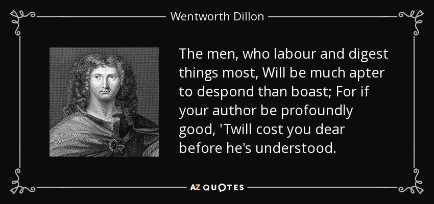 The men, who labour and digest things most, Will be much apter to despond than boast; For if your author be profoundly good, 'Twill cost you dear before he's understood. - Wentworth Dillon, 4th Earl of Roscommon