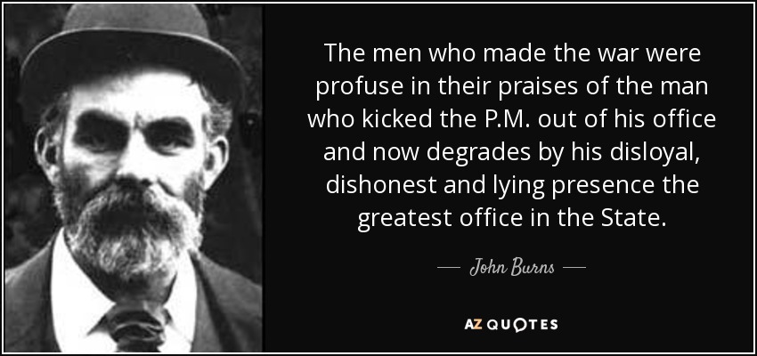 The men who made the war were profuse in their praises of the man who kicked the P.M. out of his office and now degrades by his disloyal, dishonest and lying presence the greatest office in the State. - John Burns