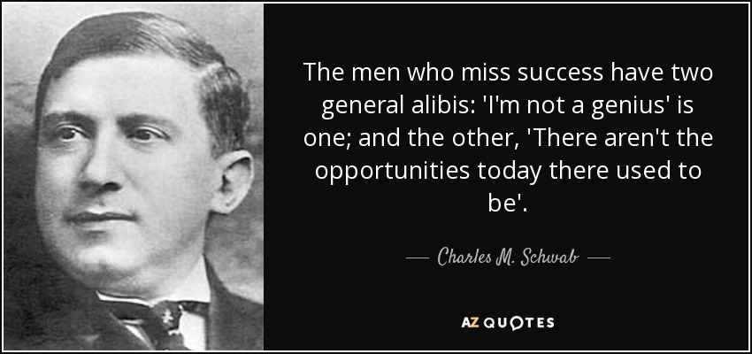 The men who miss success have two general alibis: 'I'm not a genius' is one; and the other, 'There aren't the opportunities today there used to be'. - Charles M. Schwab