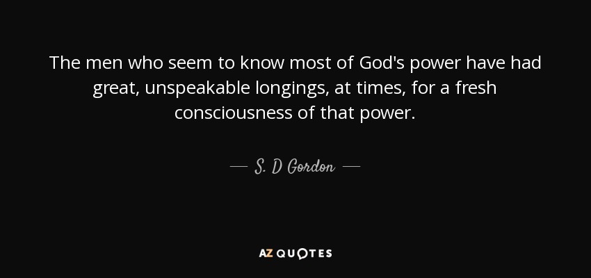 The men who seem to know most of God's power have had great, unspeakable longings, at times, for a fresh consciousness of that power. - S. D Gordon