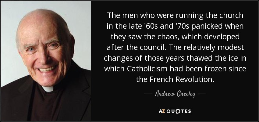 The men who were running the church in the late '60s and '70s panicked when they saw the chaos, which developed after the council. The relatively modest changes of those years thawed the ice in which Catholicism had been frozen since the French Revolution. - Andrew Greeley