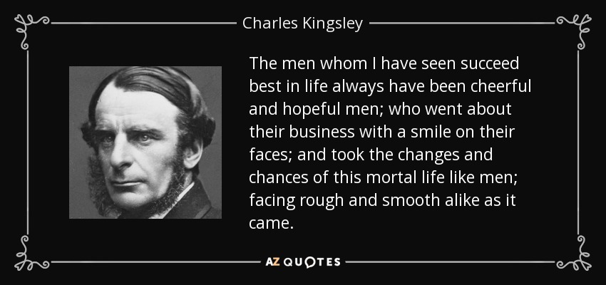 The men whom I have seen succeed best in life always have been cheerful and hopeful men; who went about their business with a smile on their faces; and took the changes and chances of this mortal life like men; facing rough and smooth alike as it came. - Charles Kingsley