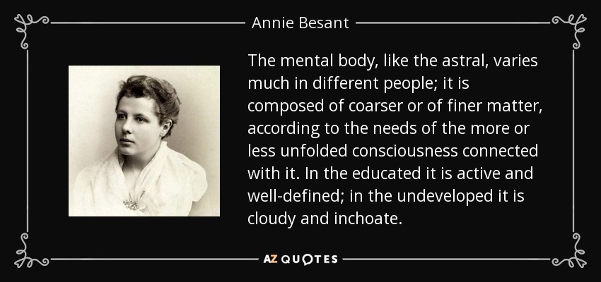 The mental body, like the astral, varies much in different people; it is composed of coarser or of finer matter, according to the needs of the more or less unfolded consciousness connected with it. In the educated it is active and well-defined; in the undeveloped it is cloudy and inchoate. - Annie Besant