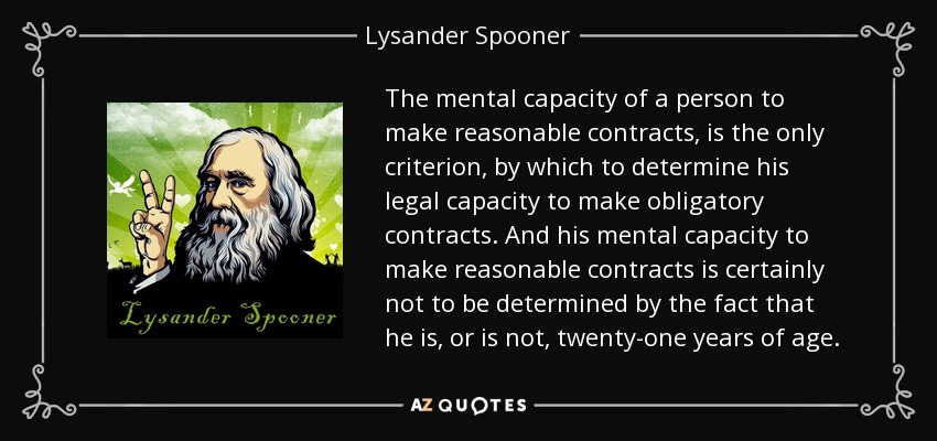 The mental capacity of a person to make reasonable contracts, is the only criterion, by which to determine his legal capacity to make obligatory contracts. And his mental capacity to make reasonable contracts is certainly not to be determined by the fact that he is, or is not, twenty-one years of age. - Lysander Spooner