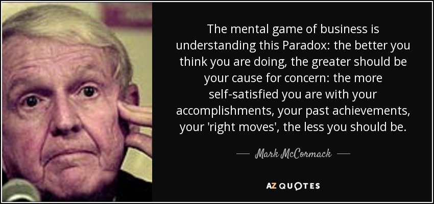 The mental game of business is understanding this Paradox: the better you think you are doing, the greater should be your cause for concern: the more self-satisfied you are with your accomplishments, your past achievements, your 'right moves', the less you should be. - Mark McCormack