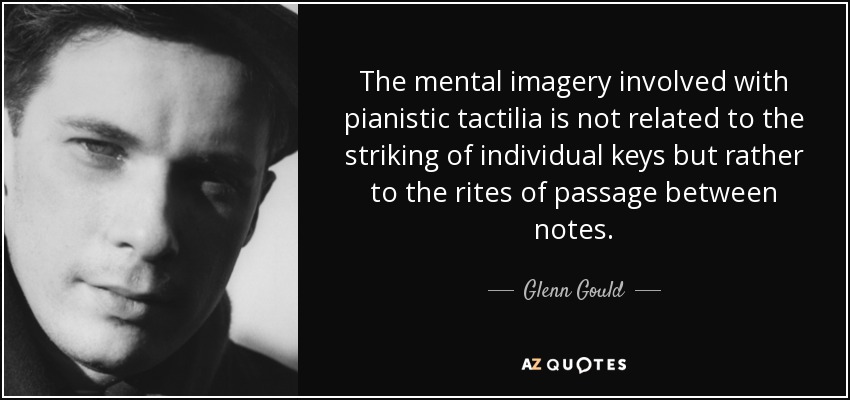 The mental imagery involved with pianistic tactilia is not related to the striking of individual keys but rather to the rites of passage between notes. - Glenn Gould