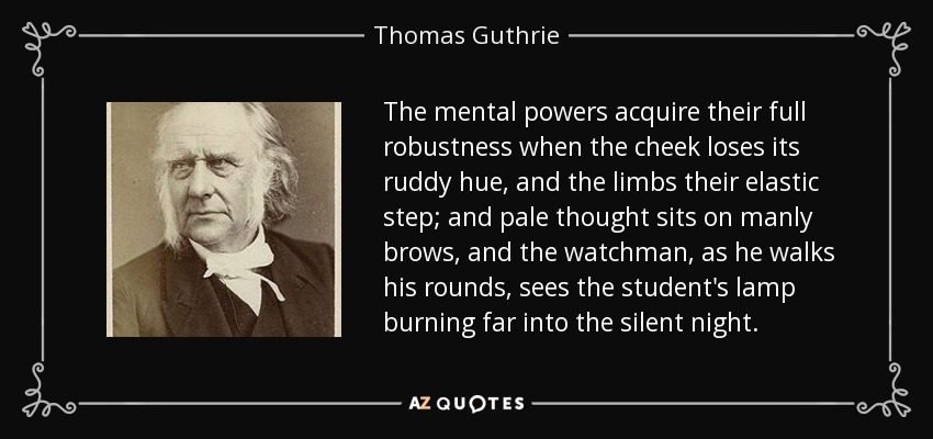 The mental powers acquire their full robustness when the cheek loses its ruddy hue, and the limbs their elastic step; and pale thought sits on manly brows, and the watchman, as he walks his rounds, sees the student's lamp burning far into the silent night. - Thomas Guthrie