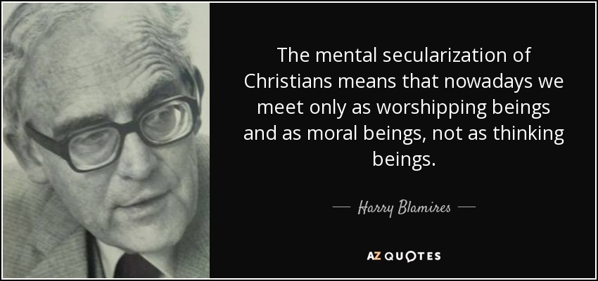 The mental secularization of Christians means that nowadays we meet only as worshipping beings and as moral beings, not as thinking beings. - Harry Blamires