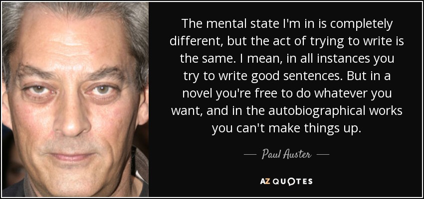 The mental state I'm in is completely different, but the act of trying to write is the same. I mean, in all instances you try to write good sentences. But in a novel you're free to do whatever you want, and in the autobiographical works you can't make things up. - Paul Auster