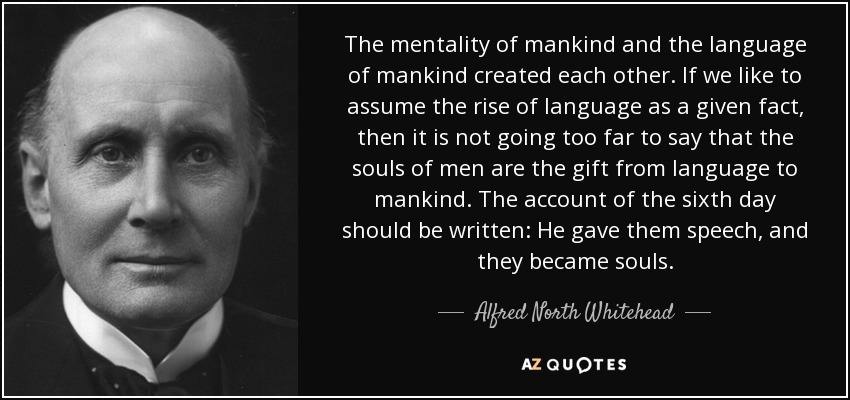 The mentality of mankind and the language of mankind created each other. If we like to assume the rise of language as a given fact, then it is not going too far to say that the souls of men are the gift from language to mankind. The account of the sixth day should be written: He gave them speech, and they became souls. - Alfred North Whitehead