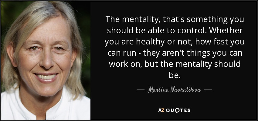 The mentality, that's something you should be able to control. Whether you are healthy or not, how fast you can run - they aren't things you can work on, but the mentality should be. - Martina Navratilova
