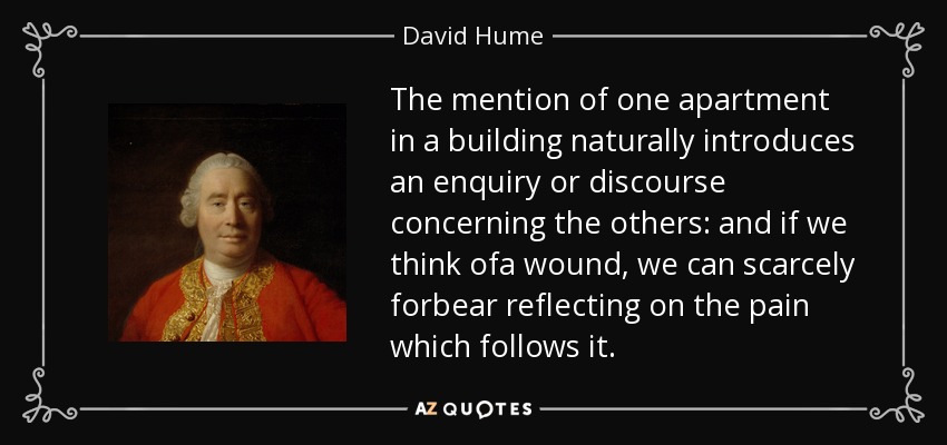 The mention of one apartment in a building naturally introduces an enquiry or discourse concerning the others: and if we think ofa wound, we can scarcely forbear reflecting on the pain which follows it. - David Hume
