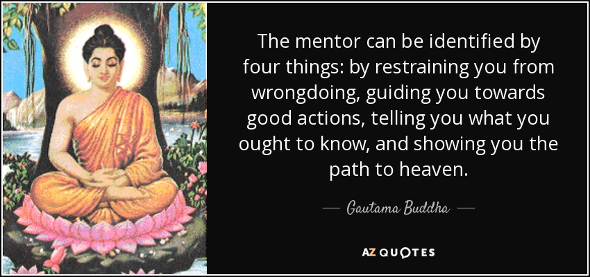 The mentor can be identified by four things: by restraining you from wrongdoing, guiding you towards good actions, telling you what you ought to know, and showing you the path to heaven. - Gautama Buddha