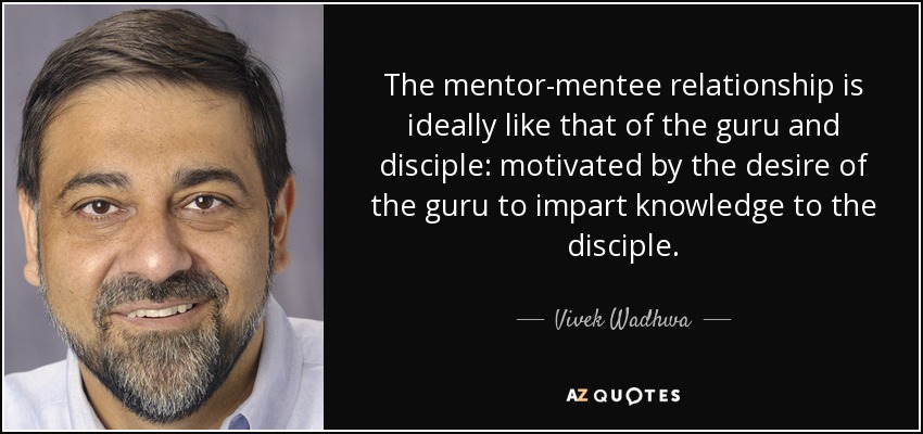 The mentor-mentee relationship is ideally like that of the guru and disciple: motivated by the desire of the guru to impart knowledge to the disciple. - Vivek Wadhwa