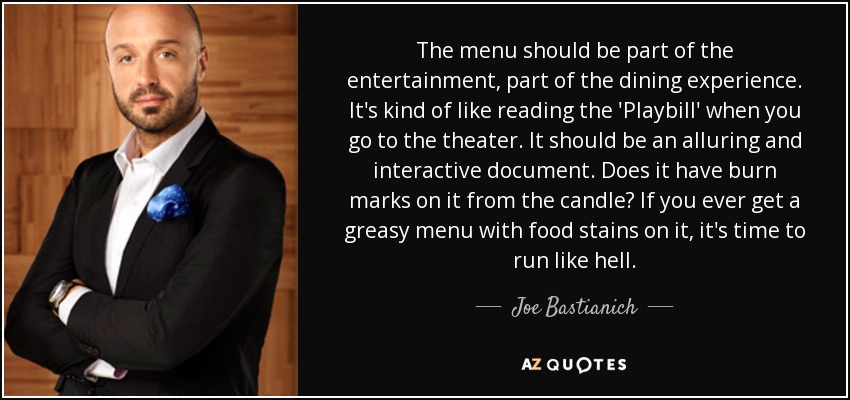 The menu should be part of the entertainment, part of the dining experience. It's kind of like reading the 'Playbill' when you go to the theater. It should be an alluring and interactive document. Does it have burn marks on it from the candle? If you ever get a greasy menu with food stains on it, it's time to run like hell. - Joe Bastianich