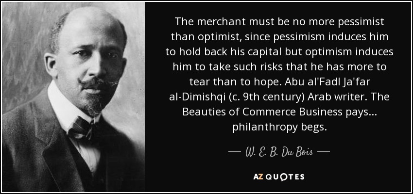 The merchant must be no more pessimist than optimist, since pessimism induces him to hold back his capital but optimism induces him to take such risks that he has more to tear than to hope. Abu al'Fadl Ja'far al-Dimishqi (c. 9th century) Arab writer. The Beauties of Commerce Business pays ... philanthropy begs. - W. E. B. Du Bois