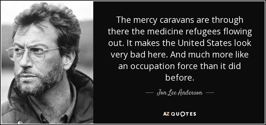 The mercy caravans are through there the medicine refugees flowing out. It makes the United States look very bad here. And much more like an occupation force than it did before. - Jon Lee Anderson